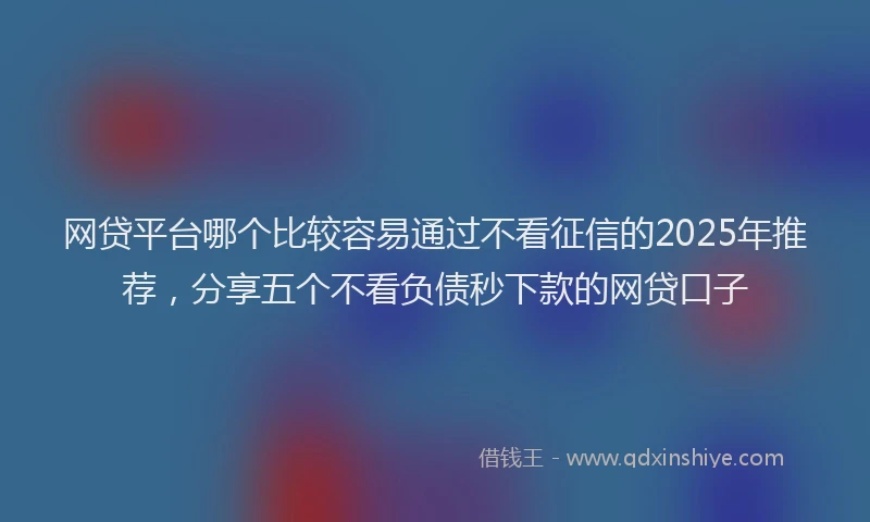 网贷平台哪个比较容易通过不看征信的2025年推荐，分享五个不看负债秒下款的网贷口子