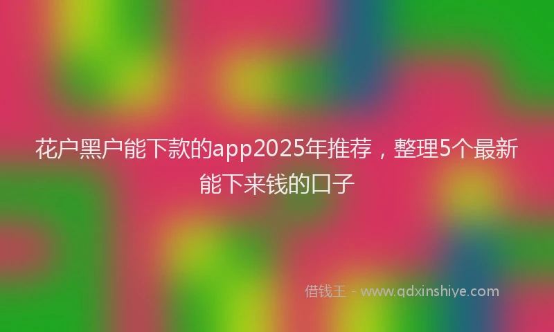 花户黑户能下款的app2025年推荐，整理5个最新能下来钱的口子