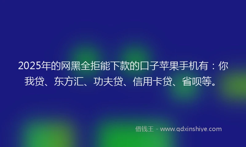 2025年的网黑全拒能下款的口子苹果手机有：你我贷、东方汇、功夫贷、信用卡贷、省呗等。