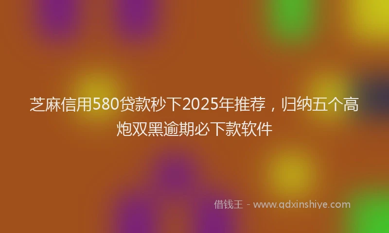 芝麻信用580贷款秒下2025年推荐，归纳五个高炮双黑逾期必下款软件