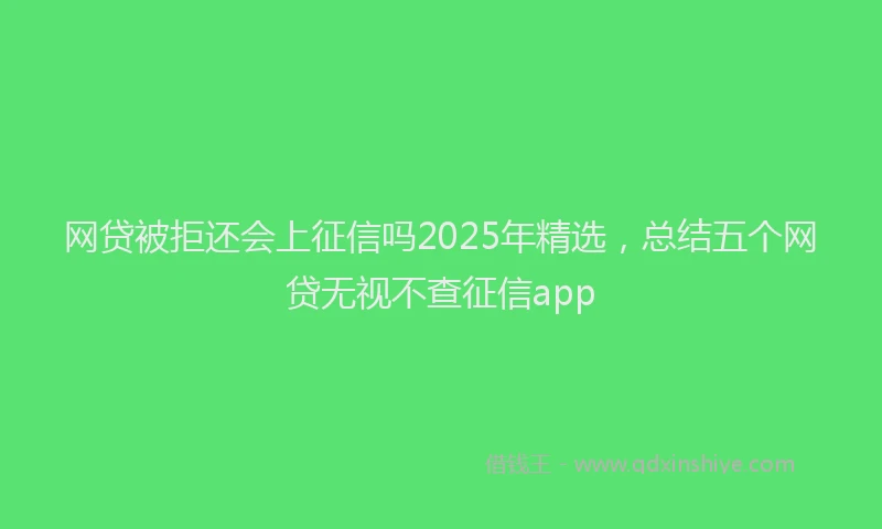 网贷被拒还会上征信吗2025年精选，总结五个网贷无视不查征信app