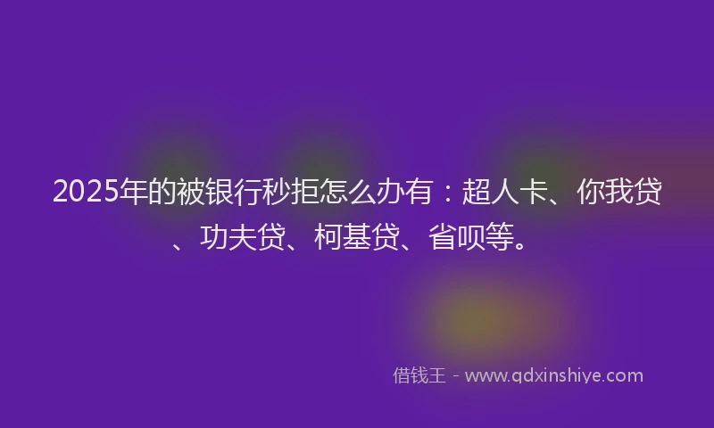 2025年的被银行秒拒怎么办有：超人卡、你我贷、功夫贷、柯基贷、省呗等。