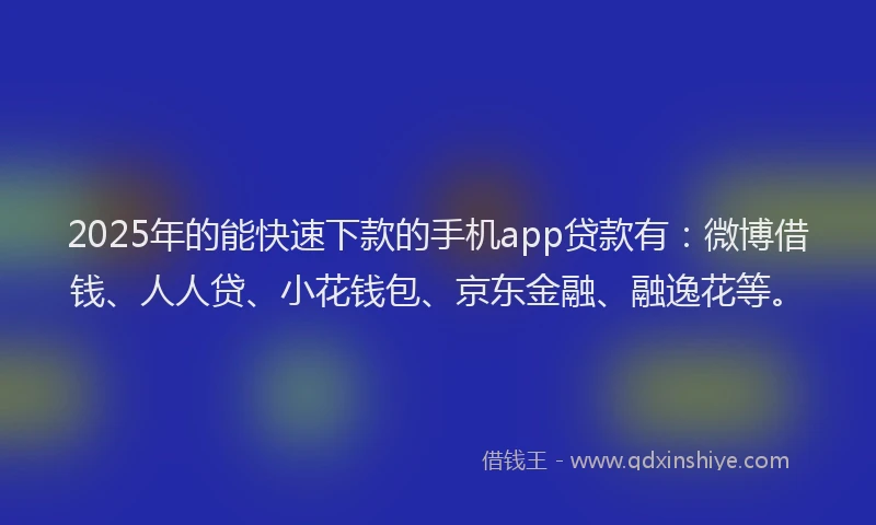 2025年的能快速下款的手机app贷款有：微博借钱、人人贷、小花钱包、京东金融、融逸花等。