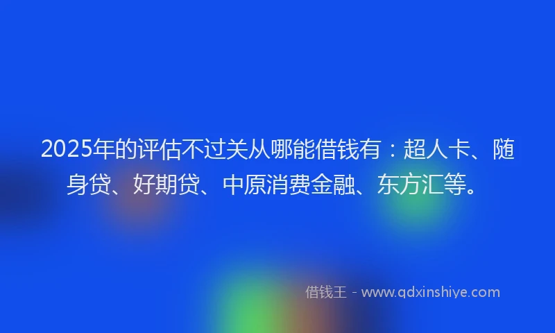 2025年的评估不过关从哪能借钱有：超人卡、随身贷、好期贷、中原消费金融、东方汇等。