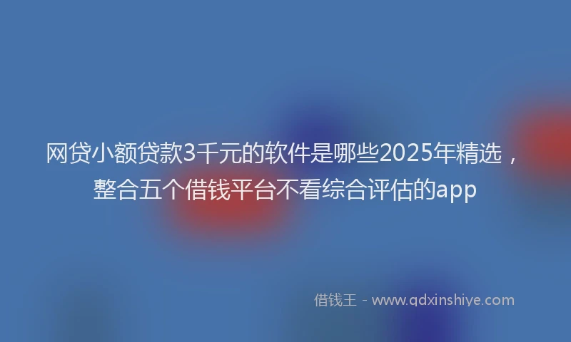 网贷小额贷款3千元的软件是哪些2025年精选，整合五个借钱平台不看综合评估的app