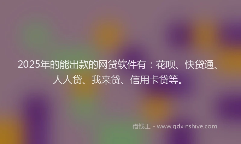 2025年的能出款的网贷软件有：花呗、快贷通、人人贷、我来贷、信用卡贷等。