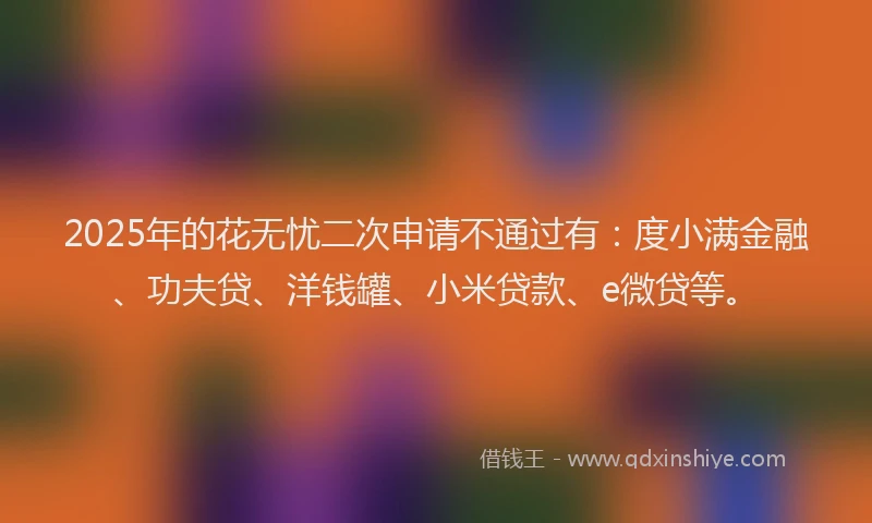 2025年的花无忧二次申请不通过有：度小满金融、功夫贷、洋钱罐、小米贷款、e微贷等。