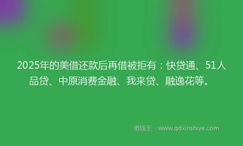 2025年的美借还款后再借被拒有：快贷通、51人品贷、中原消费金融、我来贷、融逸花等。