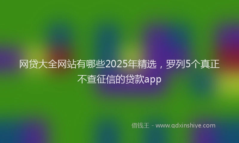 网贷大全网站有哪些2025年精选，罗列5个真正不查征信的贷款app