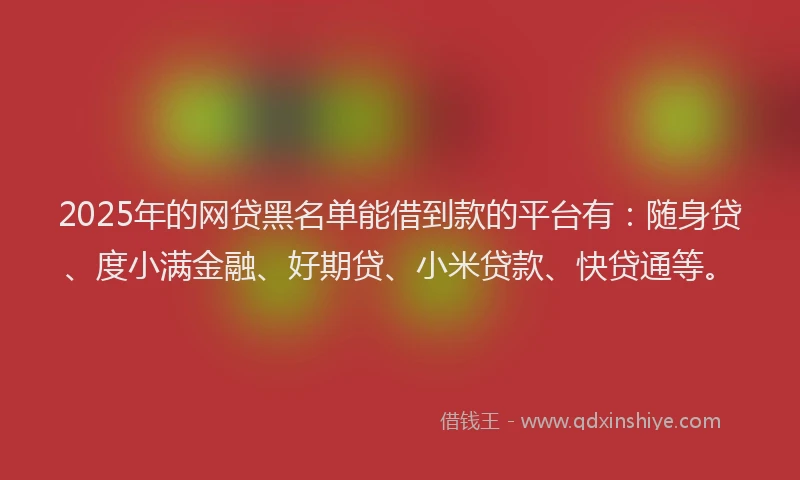 2025年的网贷黑名单能借到款的平台有：随身贷、度小满金融、好期贷、小米贷款、快贷通等。