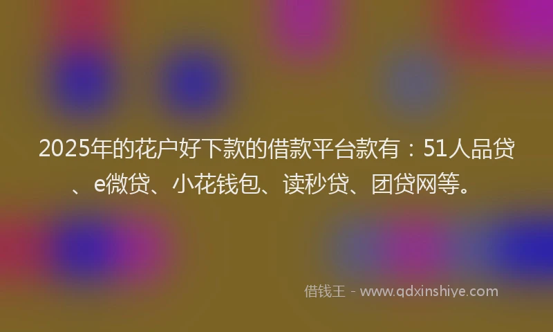 2025年的花户好下款的借款平台款有：51人品贷、e微贷、小花钱包、读秒贷、团贷网等。