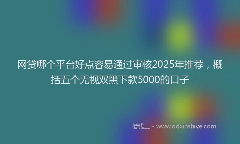 网贷哪个平台好点容易通过审核2025年推荐，概括五个无视双黑下款5000的口子