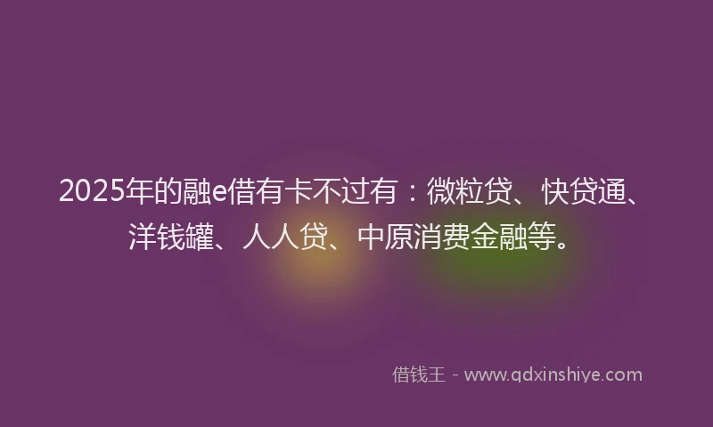 2025年的融e借有卡不过有：微粒贷、快贷通、洋钱罐、人人贷、中原消费金融等。