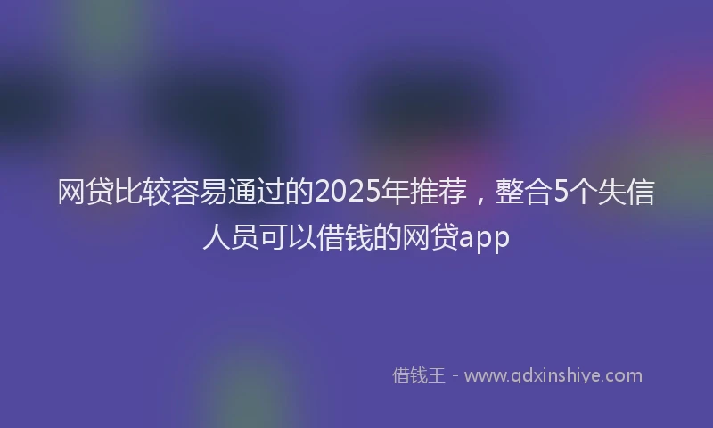网贷比较容易通过的2025年推荐，整合5个失信人员可以借钱的网贷app