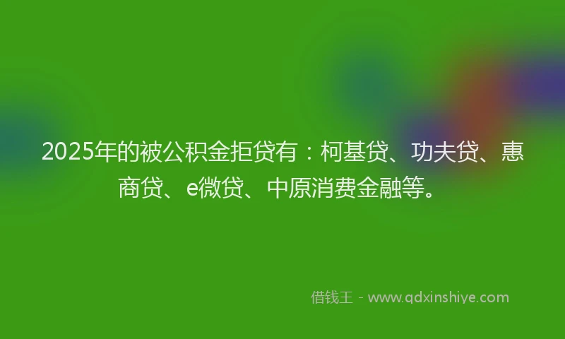 2025年的被公积金拒贷有：柯基贷、功夫贷、惠商贷、e微贷、中原消费金融等。