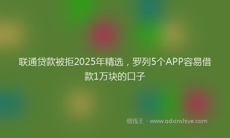 联通贷款被拒2025年精选，罗列5个APP容易借款1万块的口子