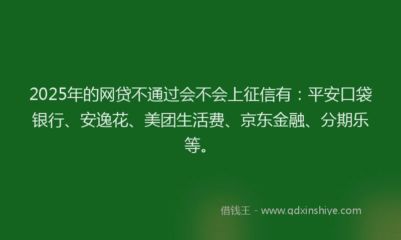 2025年的网贷不通过会不会上征信有：平安口袋银行、安逸花、美团生活费、京东金融、分期乐等。