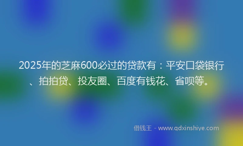 2025年的芝麻600必过的贷款有：平安口袋银行、拍拍贷、投友圈、百度有钱花、省呗等。