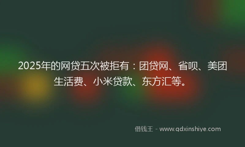 2025年的网贷五次被拒有：团贷网、省呗、美团生活费、小米贷款、东方汇等。