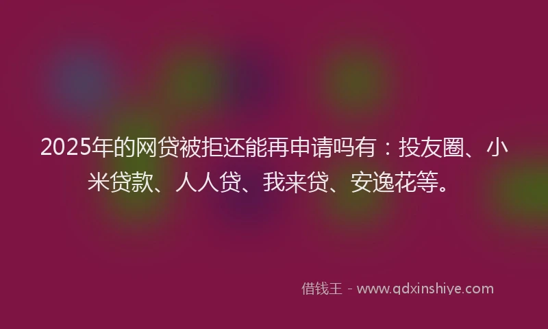 2025年的网贷被拒还能再申请吗有：投友圈、小米贷款、人人贷、我来贷、安逸花等。