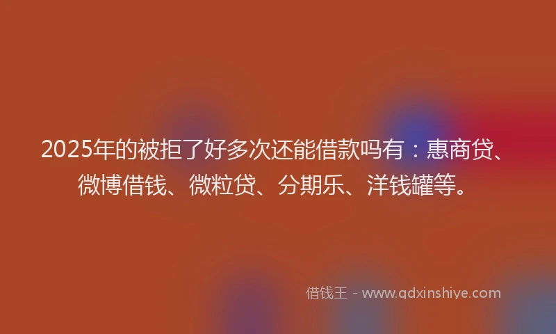 2025年的被拒了好多次还能借款吗有：惠商贷、微博借钱、微粒贷、分期乐、洋钱罐等。