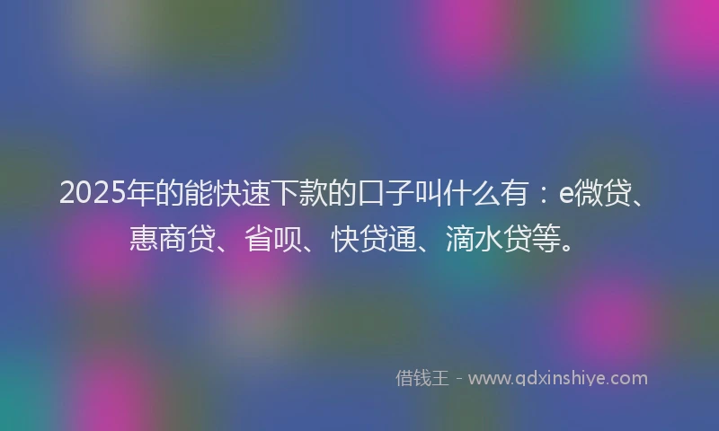 2025年的能快速下款的口子叫什么有：e微贷、惠商贷、省呗、快贷通、滴水贷等。