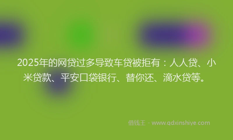 2025年的网贷过多导致车贷被拒有：人人贷、小米贷款、平安口袋银行、替你还、滴水贷等。