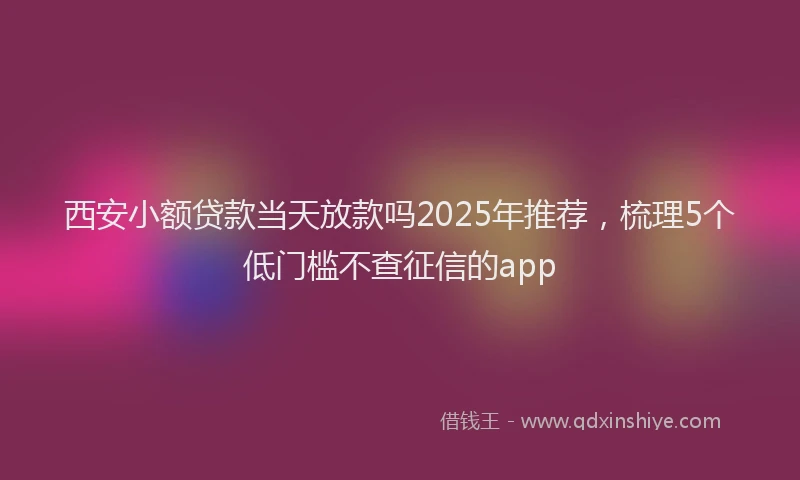西安小额贷款当天放款吗2025年推荐，梳理5个低门槛不查征信的app