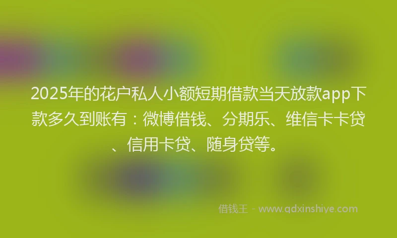 2025年的花户私人小额短期借款当天放款app下款多久到账有：微博借钱、分期乐、维信卡卡贷、信用卡贷、随身贷等。