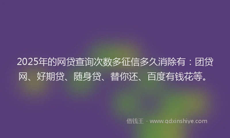 2025年的网贷查询次数多征信多久消除有：团贷网、好期贷、随身贷、替你还、百度有钱花等。