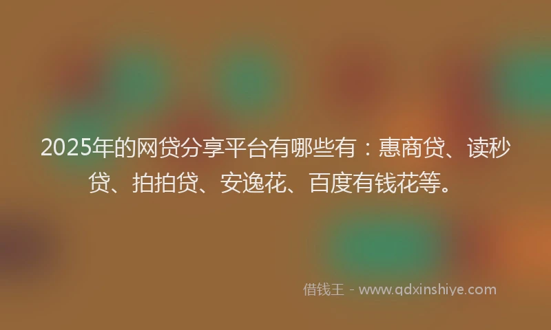 2025年的网贷分享平台有哪些有：惠商贷、读秒贷、拍拍贷、安逸花、百度有钱花等。