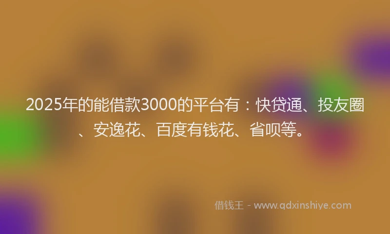 2025年的能借款3000的平台有：快贷通、投友圈、安逸花、百度有钱花、省呗等。