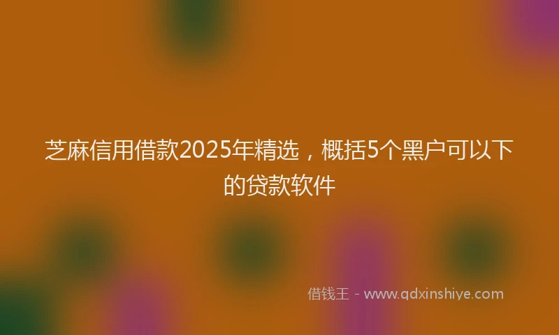 芝麻信用借款2025年精选，概括5个黑户可以下的贷款软件