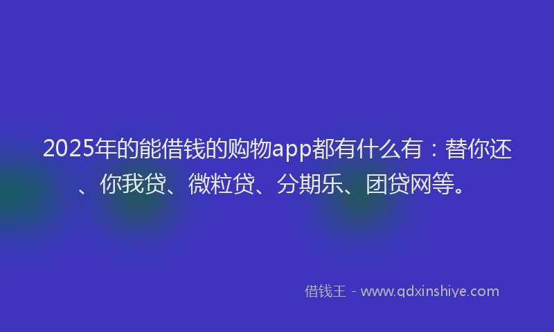 2025年的能借钱的购物app都有什么有：替你还、你我贷、微粒贷、分期乐、团贷网等。
