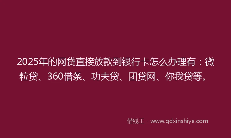 2025年的网贷直接放款到银行卡怎么办理有：微粒贷、360借条、功夫贷、团贷网、你我贷等。