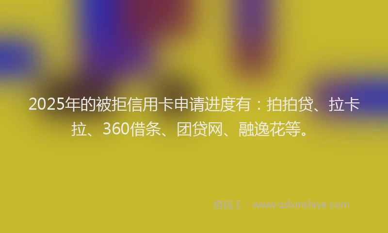 2025年的被拒信用卡申请进度有：拍拍贷、拉卡拉、360借条、团贷网、融逸花等。