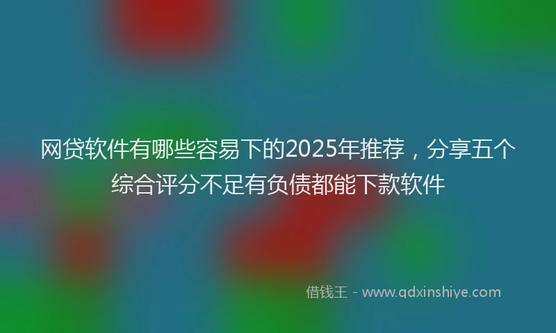 网贷软件有哪些容易下的2025年推荐，分享五个综合评分不足有负债都能下款软件