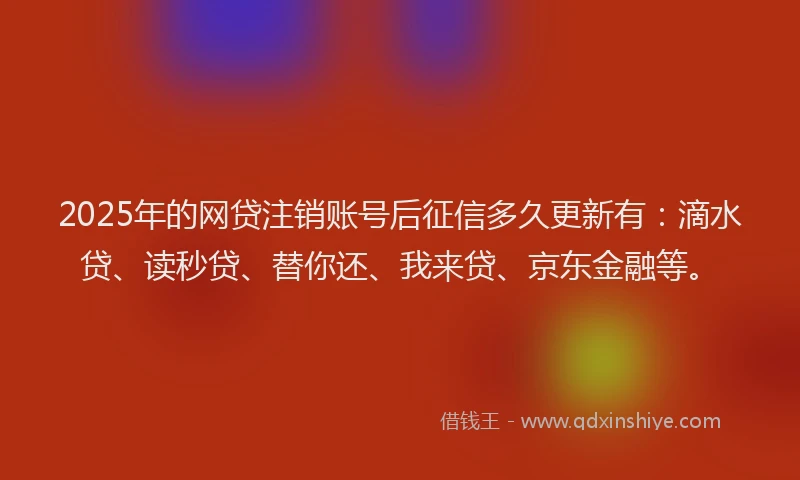 2025年的网贷注销账号后征信多久更新有：滴水贷、读秒贷、替你还、我来贷、京东金融等。