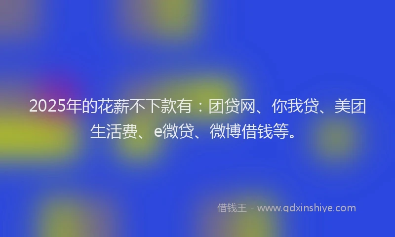 2025年的花薪不下款有：团贷网、你我贷、美团生活费、e微贷、微博借钱等。