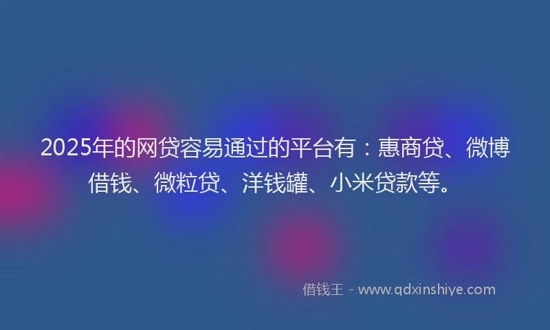 2025年的网贷容易通过的平台有：惠商贷、微博借钱、微粒贷、洋钱罐、小米贷款等。