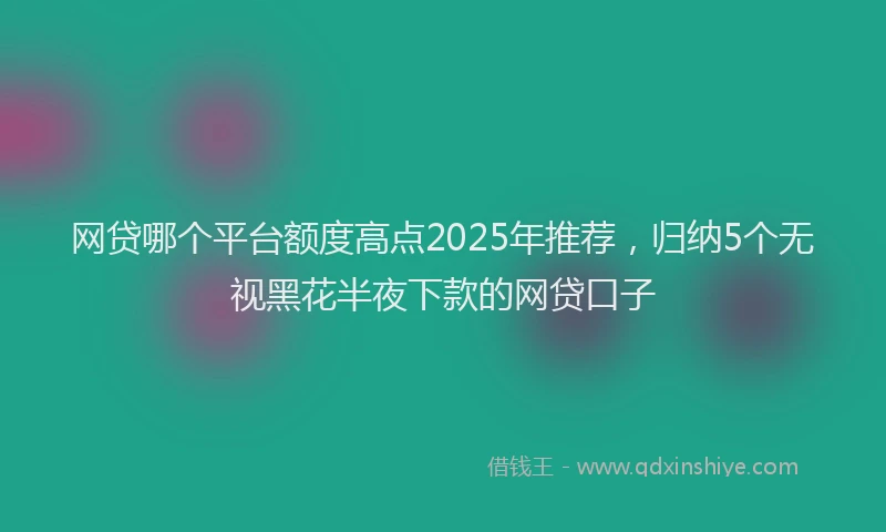 网贷哪个平台额度高点2025年推荐，归纳5个无视黑花半夜下款的网贷口子