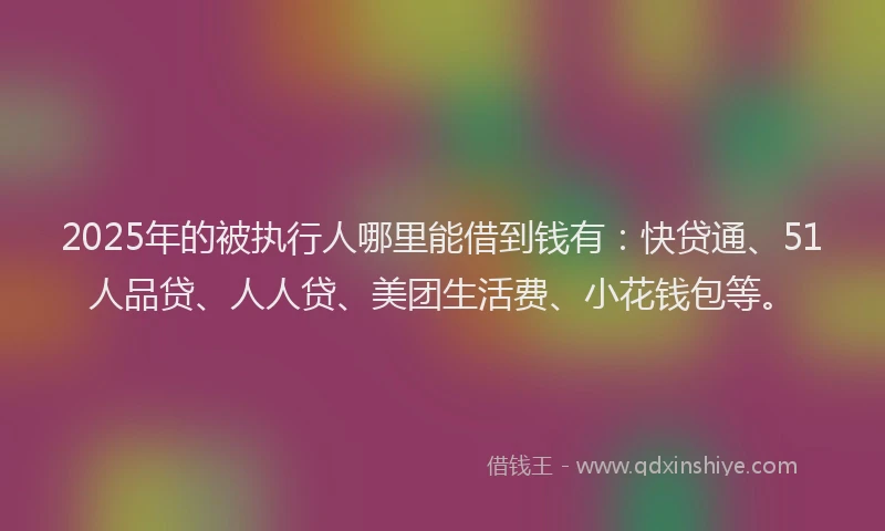 2025年的被执行人哪里能借到钱有：快贷通、51人品贷、人人贷、美团生活费、小花钱包等。