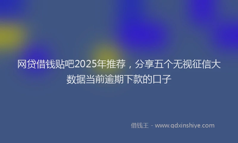 网贷借钱贴吧2025年推荐，分享五个无视征信大数据当前逾期下款的口子