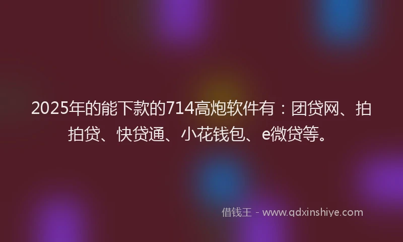 2025年的能下款的714高炮软件有：团贷网、拍拍贷、快贷通、小花钱包、e微贷等。