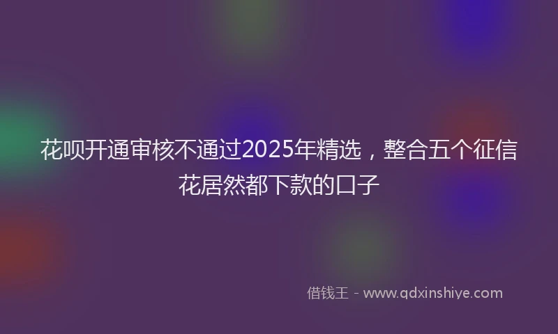 花呗开通审核不通过2025年精选，整合五个征信花居然都下款的口子