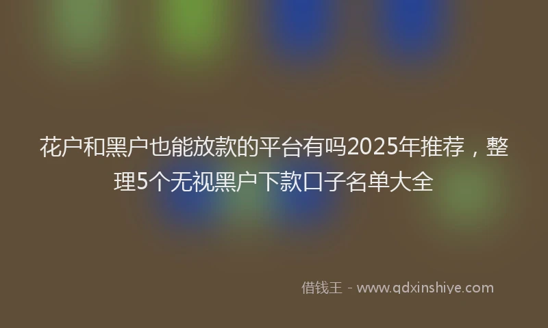 花户和黑户也能放款的平台有吗2025年推荐，整理5个无视黑户下款口子名单大全