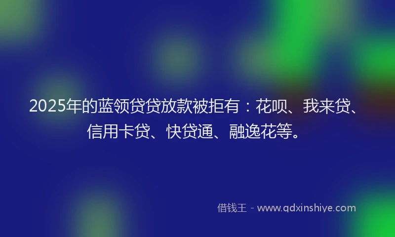 2025年的蓝领贷贷放款被拒有：花呗、我来贷、信用卡贷、快贷通、融逸花等。