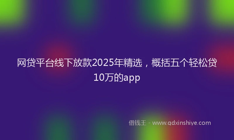 网贷平台线下放款2025年精选，概括五个轻松贷10万的app