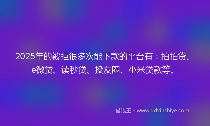 2025年的被拒很多次能下款的平台有：拍拍贷、e微贷、读秒贷、投友圈、小米贷款等。