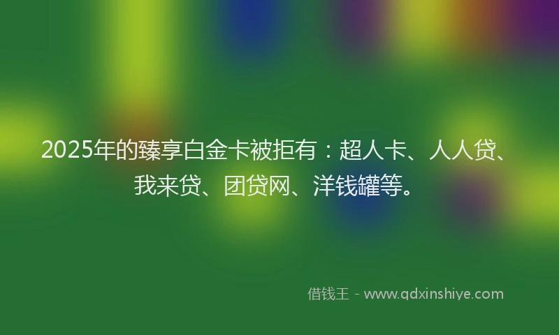 2025年的臻享白金卡被拒有：超人卡、人人贷、我来贷、团贷网、洋钱罐等。